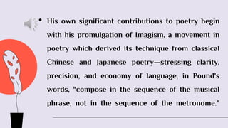 • His own significant contributions to poetry begin
with his promulgation of Imagism, a movement in
poetry which derived its technique from classical
Chinese and Japanese poetry—stressing clarity,
precision, and economy of language, in Pound's
words, "compose in the sequence of the musical
phrase, not in the sequence of the metronome."
 