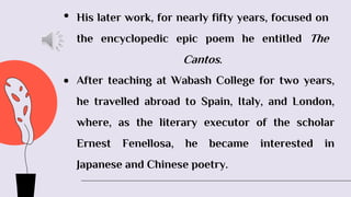 • His later work, for nearly fifty years, focused on
the encyclopedic epic poem he entitled The
Cantos.
 After teaching at Wabash College for two years,
he travelled abroad to Spain, Italy, and London,
where, as the literary executor of the scholar
Ernest Fenellosa, he became interested in
Japanese and Chinese poetry.
 