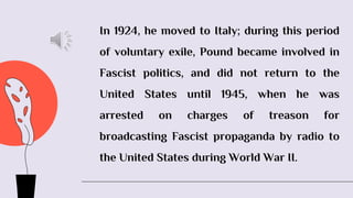 In 1924, he moved to Italy; during this period
of voluntary exile, Pound became involved in
Fascist politics, and did not return to the
United States until 1945, when he was
arrested on charges of treason for
broadcasting Fascist propaganda by radio to
the United States during World War II.
 