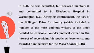 In 1946, he was acquitted, but declared mentally ill
and committed to St. Elizabeths Hospital in
Washington, D.C. During his confinement, the jury of
the Bollingen Prize for Poetry (which included a
number of the most eminent writers of the time)
decided to overlook Pound's political career in the
interest of recognizing his poetic achievements, and
awarded him the prize for the Pisan Cantos (1948).
 