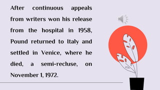 After continuous appeals
from writers won his release
from the hospital in 1958,
Pound returned to Italy and
settled in Venice, where he
died, a semi-recluse, on
November 1, 1972.
 