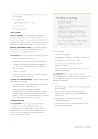 2 Infor EzRMS for Hospitality
• Company, travel agent, distribution channel, country,
and room type
• Current bookings
• Length of stay and lead time figures
• Guests per room
• Day-of-week patterns
Basic modules
Demand modeling. Take advantage of models that
consider factors such as seasonality, day of the week,
repetitive and unique events, strategies, market segments,
length of stay, guests per room, booking and cancellation
patterns, no-shows, walk-ins, and room/extra revenues.
Dynamic demand forecasting. Get automatic demand
forecasts that take into account historical demand,
repetitive events, and booking patterns.
Optimization. Optimally manage revenue by considering:
• Length of stay and guests per room
• Materialization and cancellation of current bookings
• Estimated room revenue, extra revenue by length of
stay, and guests per room for each room sold at a
given rate bucket
• Capacity constraints
• Acceptance strategies (last room availability; minimum
and maximum limit constraints)
Controls and recommendations. Given the results of the
optimization module, get:
• The right controls and recommendations to maximize
revenuesand make better decisions
• Controls designed specifically to meet the
requirements of your property management system,
central reservation systems, and global distribution
systems, as well as the Internet distribution channels in
which your property inventory is displayed
Additional modules
Infor EzREGION. Provide regional and centralized
management teams with statistical reporting and
consolidated forecast information for a user-defined
cluster of hotels. By combining this module with Infor
EzBUDGET, you can review consolidated forecasts
against consolidated budgets.
You’ll be able to:
• Define specific regions.
• Handle global reporting in a singular accounting unit.
• Consolidate an individual hotel’s data.
• Focus on specific property hot spots with a
single-view calendar.
• Achieve the ultimate level of head office access and
system support/control.
Infor EzQUOTE. Quantify the benefits resulting in
day-to-day acceptance of ad hoc and/or repetitive group
requests, as well as series and crew requests, with a
mathematical approach.
You can:
• Evaluate the opportunity to accept or deny day-to-day
group requests.
• Propose alternative periods of stay and sales
conditions (for example, price and volume) for the
quoted group.
• Make the best decisions with the help of
comprehensive reports.
• Calculate true returns by using profit margins in the
displacement calculations.
Infor EzRMS for Hospitality:
• Is a fully automated revenue
management solution.
• Has 30+ years of combined knowledge in the
hospitality industry.
• Was developed using the latest business
forecasting and optimization technologies.
• Calculates demand forecasts for each future
use of your hotel rooms.
• Recommends appropriate selling strategies.
• Helps maximize your yield and profit.
 