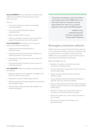 3Infor EzRMS for Hospitality
Infor EzCOMPETE. Get an automated, comprehensive
insight into competitive pricing throughout all your
online channels.
You can:
• Track online distribution channels consistently
and systematically.
• Check your positioning against regional
competing offers.
• Match competing offers to yours.
• Create a rule-based email-alert system for decision
support throughout your chain and properties.
Infor EzCONTRACT. Quantify the true net value of
existing and potential contracts by:
• Analyzing the historical performance of
existing contracts.
• Proposing revisions to the terms and conditions of
existing contracts for future periods.
• Evaluating the opportunity to sign new contracts for
future periods.
• Ensuring that clients receive the correct amount of
contractual freedom.
Infor EzBUDGET. Make your budgets an integral part of
your RMS by:
• Allowing comparison and integration of budgets in all
historic as well as future reports
• Being able to quickly modify budget revisions
• Utilizing proprietary forecasting algorithms to automate
future budget creation
• Automatically creating accurate daily budgets from
monthly total figures
Reimagine enterprise software
Whether you have a large international hotel company or
are an independent hotelier, you’ll get an affordable, fully
automated revenue management solution with Infor
EzRMS, which was developed using the latest business
forecasting and optimization technologies.
With Infor EzRMS, you can:
• Maximize occupancy and protect rates when
necessary, increasing revenue.
• Increase revenue by a typical 4% to 7% from year one
with very little outlay.
• Create accurate historical, current, and future
statistical reports.
• Provide detailed demand forecasting information to
help with sales and marketing initiatives.
• React to market influences with the help of competitor
analysis on both the Internet and the global distribution
system (GDS).
• Evaluate the impact group reservations have on
occupancy and revenue with group analysis.
• Assess the impact a tour series contract will have on
your property.
• Get access to reports and information on a
group-wide basis.
“Using the forecasting, recommendation,
and analysis that Infor EzRMS offers, we
have been able to maximize revenue
opportunities for each of our market
segments and sustain RevPAR growth.”
—Nathan Crisp,
corporate director,
revenue management,
Trump Hotel Collection
 