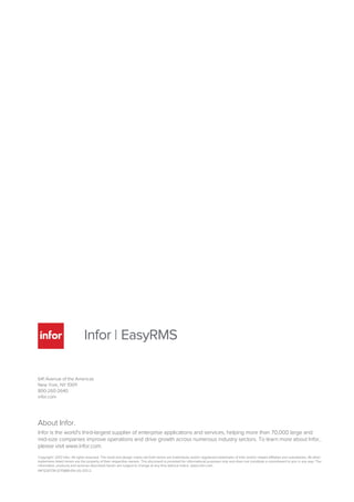 641 Avenue of the Americas
New York, NY 10011
800-260-2640
infor.com
About Infor.
Infor is the world's third-largest supplier of enterprise applications and services, helping more than 70,000 large and
mid-size companies improve operations and drive growth across numerous industry sectors. To learn more about Infor,
please visit www.infor.com.
Copyright© 2012 Infor. All rights reserved. The word and design marks set forth herein are trademarks and/or registered trademarks of Infor and/or related affiliates and subsidiaries. All other
trademarks listed herein are the property of their respective owners. This document is provided for informational purposes only and does not constitute a commitment to you in any way. The
information, products and services described herein are subject to change at any time without notice. www.infor.com.
INF1230739-1270889-EN-US-1212-2
 