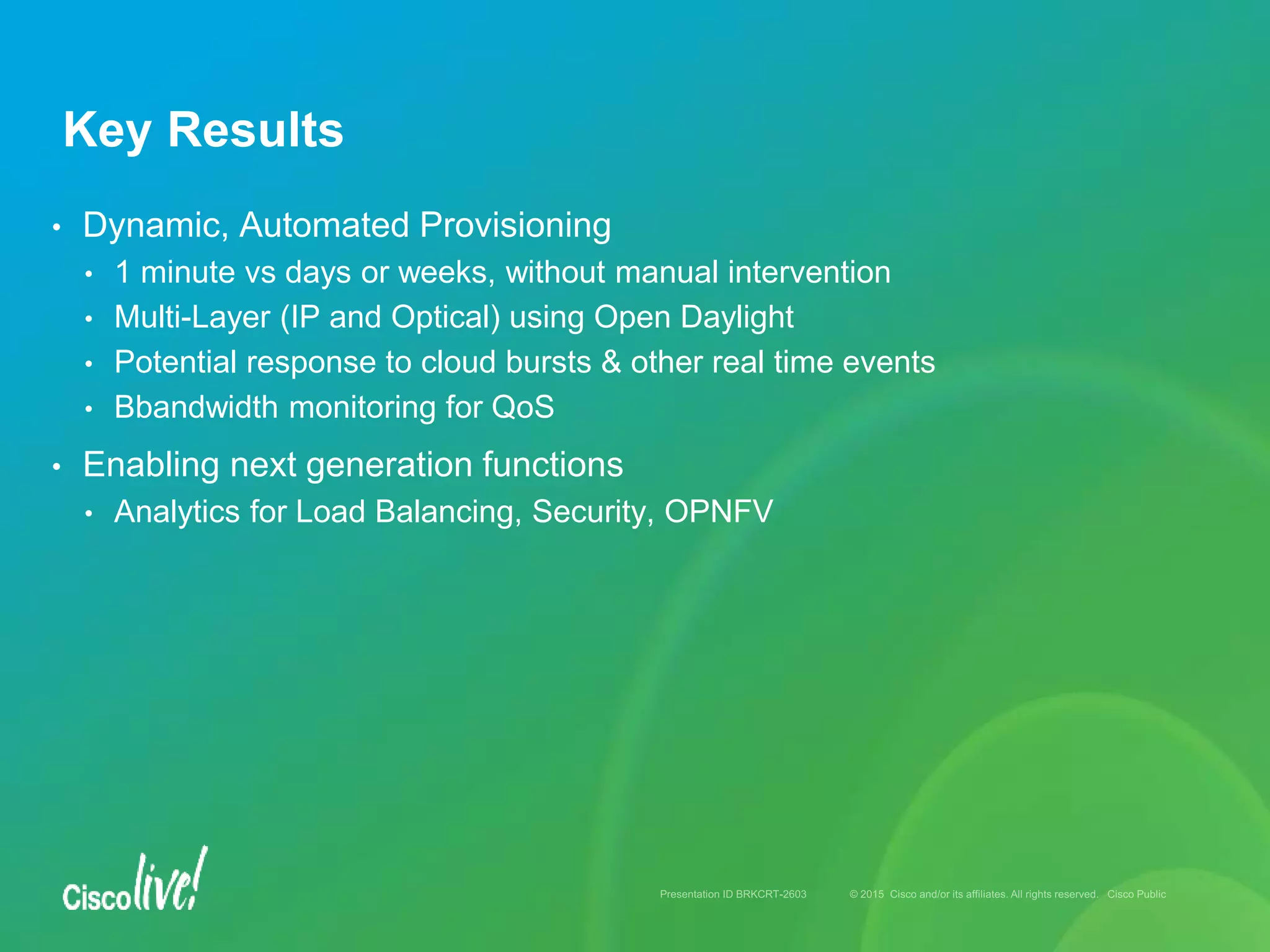 • Dynamic, Automated Provisioning
• 1 minute vs days or weeks, without manual intervention
• Multi-Layer (IP and Optical) using Open Daylight
• Potential response to cloud bursts & other real time events
• Bbandwidth monitoring for QoS
• Enabling next generation functions
• Analytics for Load Balancing, Security, OPNFV
Key Results
 