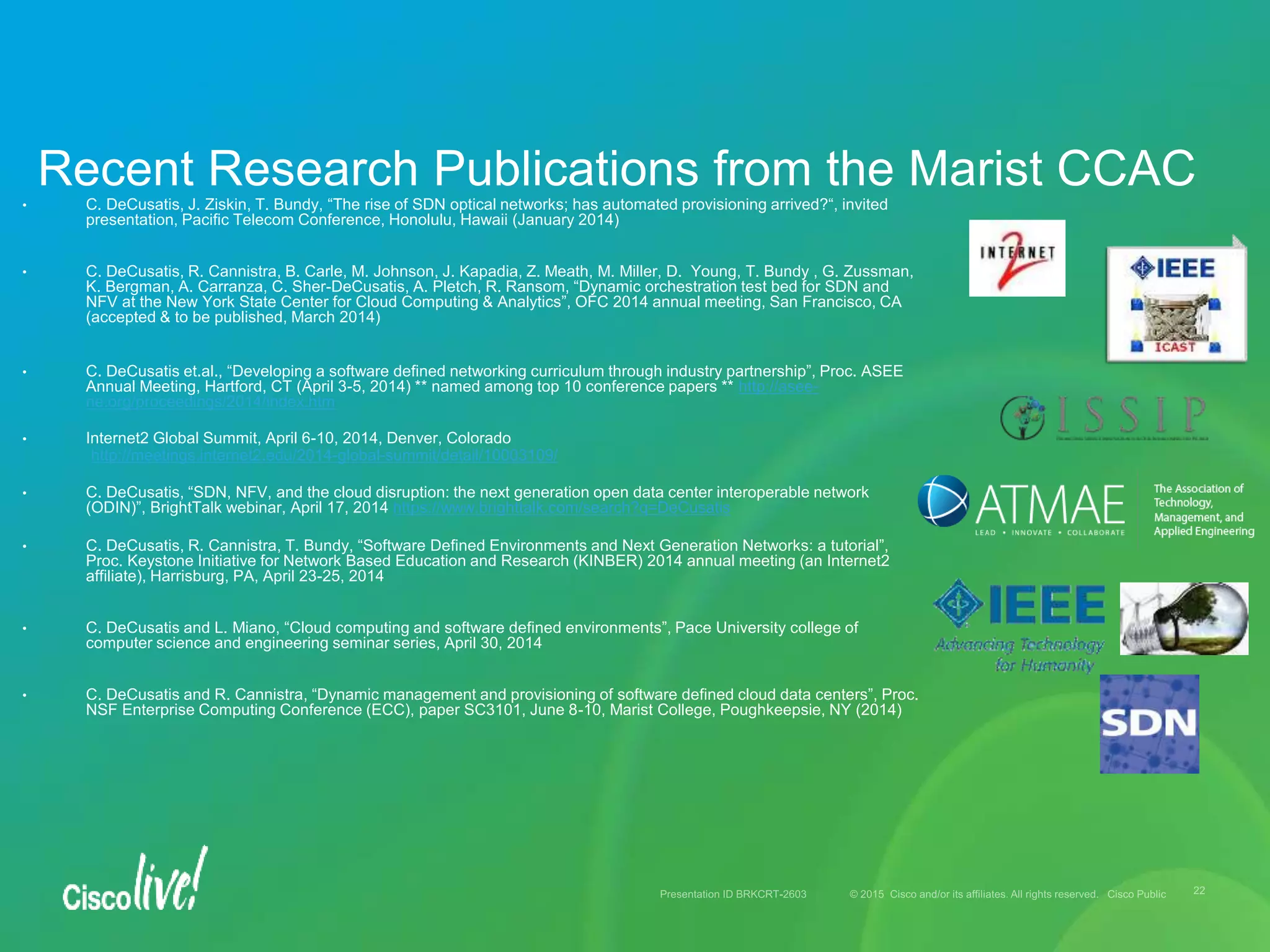 • C. DeCusatis, J. Ziskin, T. Bundy, “The rise of SDN optical networks; has automated provisioning arrived?“, invited
presentation, Pacific Telecom Conference, Honolulu, Hawaii (January 2014)
• C. DeCusatis, R. Cannistra, B. Carle, M. Johnson, J. Kapadia, Z. Meath, M. Miller, D. Young, T. Bundy , G. Zussman,
K. Bergman, A. Carranza, C. Sher-DeCusatis, A. Pletch, R. Ransom, “Dynamic orchestration test bed for SDN and
NFV at the New York State Center for Cloud Computing & Analytics”, OFC 2014 annual meeting, San Francisco, CA
(accepted & to be published, March 2014)
• C. DeCusatis et.al., “Developing a software defined networking curriculum through industry partnership”, Proc. ASEE
Annual Meeting, Hartford, CT (April 3-5, 2014) ** named among top 10 conference papers ** http://asee-
ne.org/proceedings/2014/index.htm
• Internet2 Global Summit, April 6-10, 2014, Denver, Colorado
http://meetings.internet2.edu/2014-global-summit/detail/10003109/
• C. DeCusatis, “SDN, NFV, and the cloud disruption: the next generation open data center interoperable network
(ODIN)”, BrightTalk webinar, April 17, 2014 https://www.brighttalk.com/search?q=DeCusatis
• C. DeCusatis, R. Cannistra, T. Bundy, “Software Defined Environments and Next Generation Networks: a tutorial”,
Proc. Keystone Initiative for Network Based Education and Research (KINBER) 2014 annual meeting (an Internet2
affiliate), Harrisburg, PA, April 23-25, 2014
• C. DeCusatis and L. Miano, “Cloud computing and software defined environments”, Pace University college of
computer science and engineering seminar series, April 30, 2014
• C. DeCusatis and R. Cannistra, “Dynamic management and provisioning of software defined cloud data centers”, Proc.
NSF Enterprise Computing Conference (ECC), paper SC3101, June 8-10, Marist College, Poughkeepsie, NY (2014)
Recent Research Publications from the Marist CCAC
 