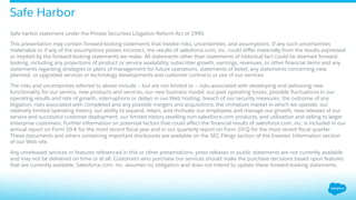 ​ Safe harbor statement under the Private Securities Litigation Reform Act of 1995:
​ This presentation may contain forward-looking statements that involve risks, uncertainties, and assumptions. If any such uncertainties
materialize or if any of the assumptions proves incorrect, the results of salesforce.com, inc. could diﬀer materially from the results expressed
or implied by the forward-looking statements we make. All statements other than statements of historical fact could be deemed forward-
looking, including any projections of product or service availability, subscriber growth, earnings, revenues, or other ﬁnancial items and any
statements regarding strategies or plans of management for future operations, statements of belief, any statements concerning new,
planned, or upgraded services or technology developments and customer contracts or use of our services.
​ The risks and uncertainties referred to above include – but are not limited to – risks associated with developing and delivering new
functionality for our service, new products and services, our new business model, our past operating losses, possible ﬂuctuations in our
operating results and rate of growth, interruptions or delays in our Web hosting, breach of our security measures, the outcome of any
litigation, risks associated with completed and any possible mergers and acquisitions, the immature market in which we operate, our
relatively limited operating history, our ability to expand, retain, and motivate our employees and manage our growth, new releases of our
service and successful customer deployment, our limited history reselling non-salesforce.com products, and utilization and selling to larger
enterprise customers. Further information on potential factors that could aﬀect the ﬁnancial results of salesforce.com, inc. is included in our
annual report on Form 10-K for the most recent ﬁscal year and in our quarterly report on Form 10-Q for the most recent ﬁscal quarter.
These documents and others containing important disclosures are available on the SEC Filings section of the Investor Information section
of our Web site.
​ Any unreleased services or features referenced in this or other presentations, press releases or public statements are not currently available
and may not be delivered on time or at all. Customers who purchase our services should make the purchase decisions based upon features
that are currently available. Salesforce.com, inc. assumes no obligation and does not intend to update these forward-looking statements.
Safe Harbor
 