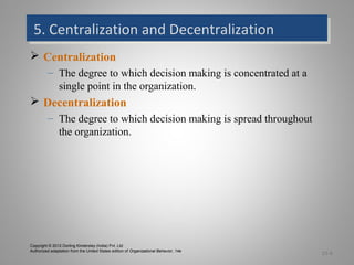 5. Centralization and Decentralization5. Centralization and Decentralization
 Centralization
– The degree to which decision making is concentrated at a
single point in the organization.
 Decentralization
– The degree to which decision making is spread throughout
the organization.
15-6
Copyright © 2012 Dorling Kindersley (India) Pvt. Ltd
Authorized adaptation from the United States edition of Organizational Behavior, 14e
 