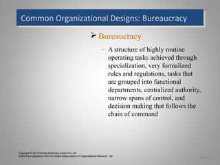 Common Organizational Designs: BureaucracyCommon Organizational Designs: Bureaucracy
 Bureaucracy
– A structure of highly routine
operating tasks achieved through
specialization, very formalized
rules and regulations, tasks that
are grouped into functional
departments, centralized authority,
narrow spans of control, and
decision making that follows the
chain of command
15-9
Copyright © 2012 Dorling Kindersley (India) Pvt. Ltd
Authorized adaptation from the United States edition of Organizational Behavior, 14e
 
