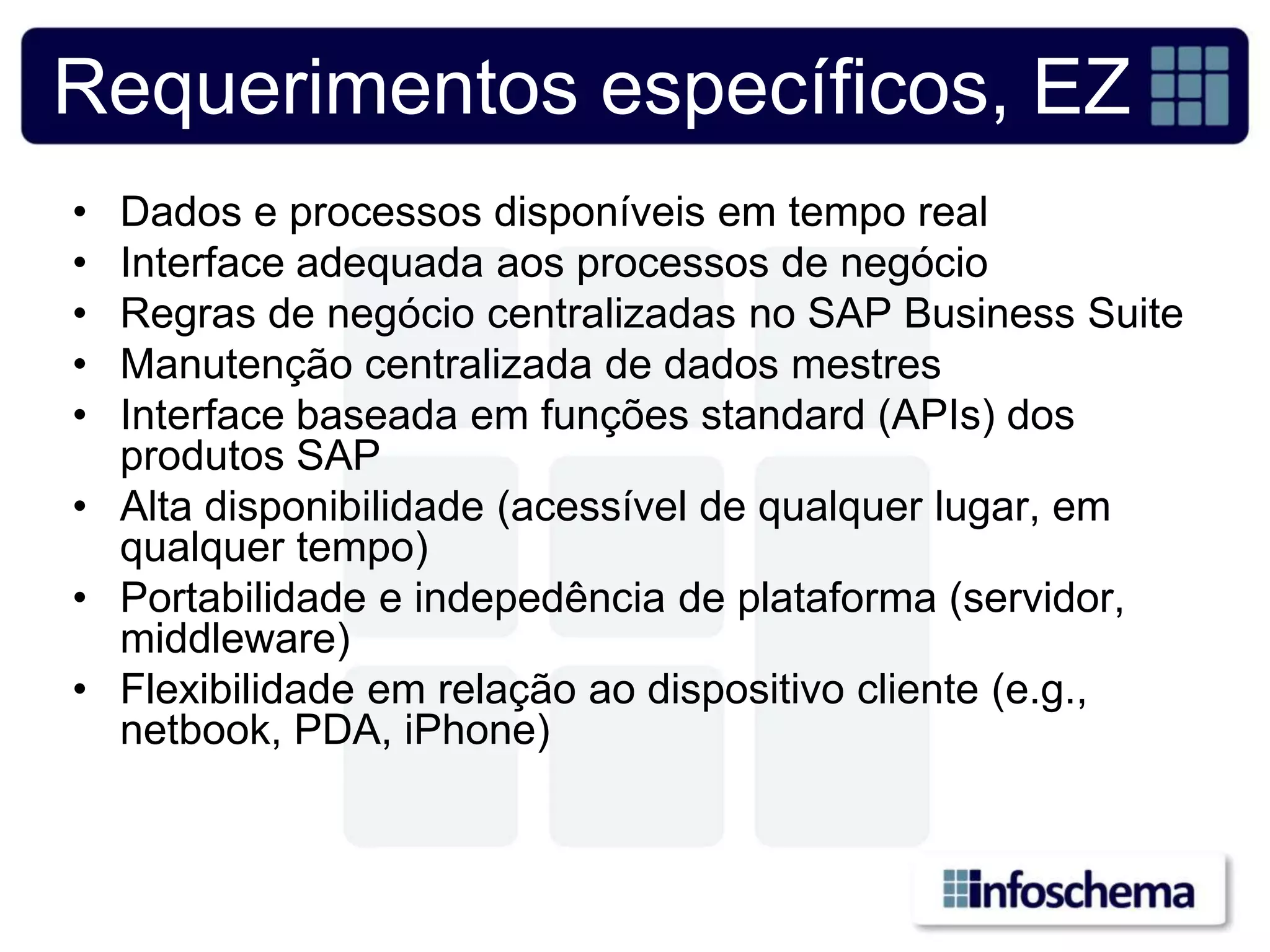 Requerimentos específicos, EZ
• Dados e processos disponíveis em tempo real
• Interface adequada aos processos de negócio
• Regras de negócio centralizadas no SAP Business Suite
• Manutenção centralizada de dados mestres
• Interface baseada em funções standard (APIs) dos
  produtos SAP
• Alta disponibilidade (acessível de qualquer lugar, em
  qualquer tempo)
• Portabilidade e indepedência de plataforma (servidor,
  middleware)
• Flexibilidade em relação ao dispositivo cliente (e.g.,
  netbook, PDA, iPhone)
 