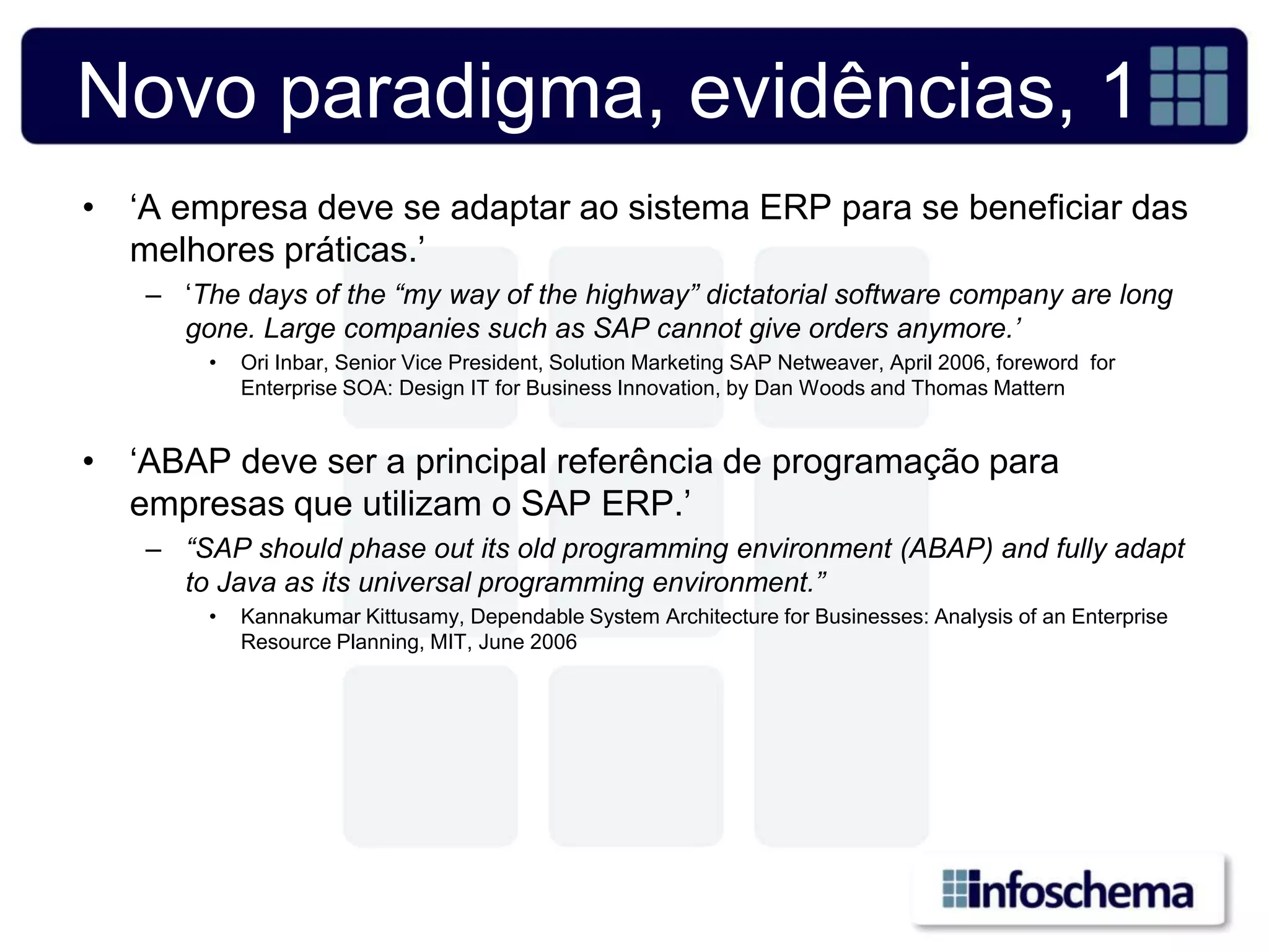 Novo paradigma, evidências, 1
• „A empresa deve se adaptar ao sistema ERP para se beneficiar das
  melhores práticas.‟
   – „The days of the “my way of the highway” dictatorial software company are long
     gone. Large companies such as SAP cannot give orders anymore.’
       •   Ori Inbar, Senior Vice President, Solution Marketing SAP Netweaver, April 2006, foreword for
           Enterprise SOA: Design IT for Business Innovation, by Dan Woods and Thomas Mattern


• „ABAP deve ser a principal referência de programação para
  empresas que utilizam o SAP ERP.‟
   – “SAP should phase out its old programming environment (ABAP) and fully adapt
     to Java as its universal programming environment.”
       •   Kannakumar Kittusamy, Dependable System Architecture for Businesses: Analysis of an Enterprise
           Resource Planning, MIT, June 2006
 