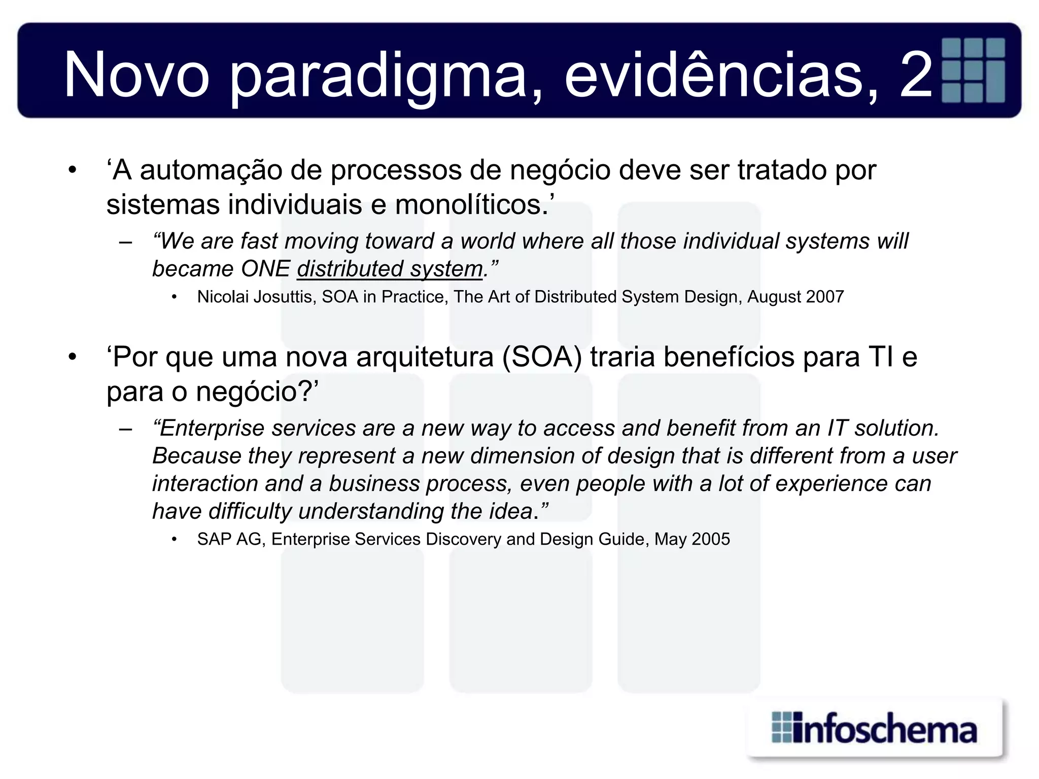 Novo paradigma, evidências, 2
• „A automação de processos de negócio deve ser tratado por
  sistemas individuais e monolíticos.‟
   – “We are fast moving toward a world where all those individual systems will
     became ONE distributed system.”
        •   Nicolai Josuttis, SOA in Practice, The Art of Distributed System Design, August 2007


• „Por que uma nova arquitetura (SOA) traria benefícios para TI e
  para o negócio?‟
   – “Enterprise services are a new way to access and benefit from an IT solution.
     Because they represent a new dimension of design that is different from a user
     interaction and a business process, even people with a lot of experience can
     have difficulty understanding the idea.”
        •   SAP AG, Enterprise Services Discovery and Design Guide, May 2005
 