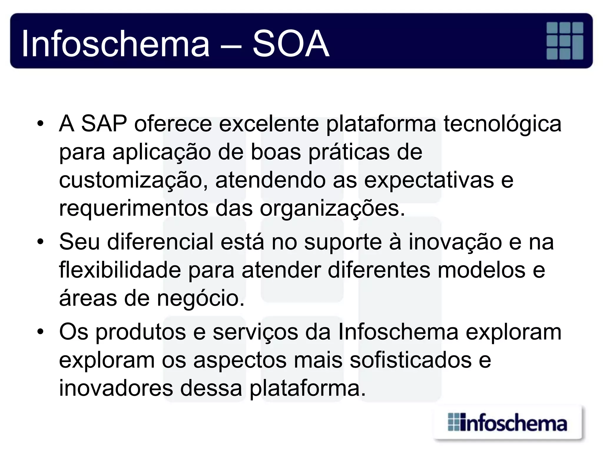 Infoschema – SOA

• A SAP oferece excelente plataforma tecnológica
  para aplicação de boas práticas de
  customização, atendendo as expectativas e
  requerimentos das organizações.
• Seu diferencial está no suporte à inovação e na
  flexibilidade para atender diferentes modelos e
  áreas de negócio.
• Os produtos e serviços da Infoschema exploram
  exploram os aspectos mais sofisticados e
  inovadores dessa plataforma.
 