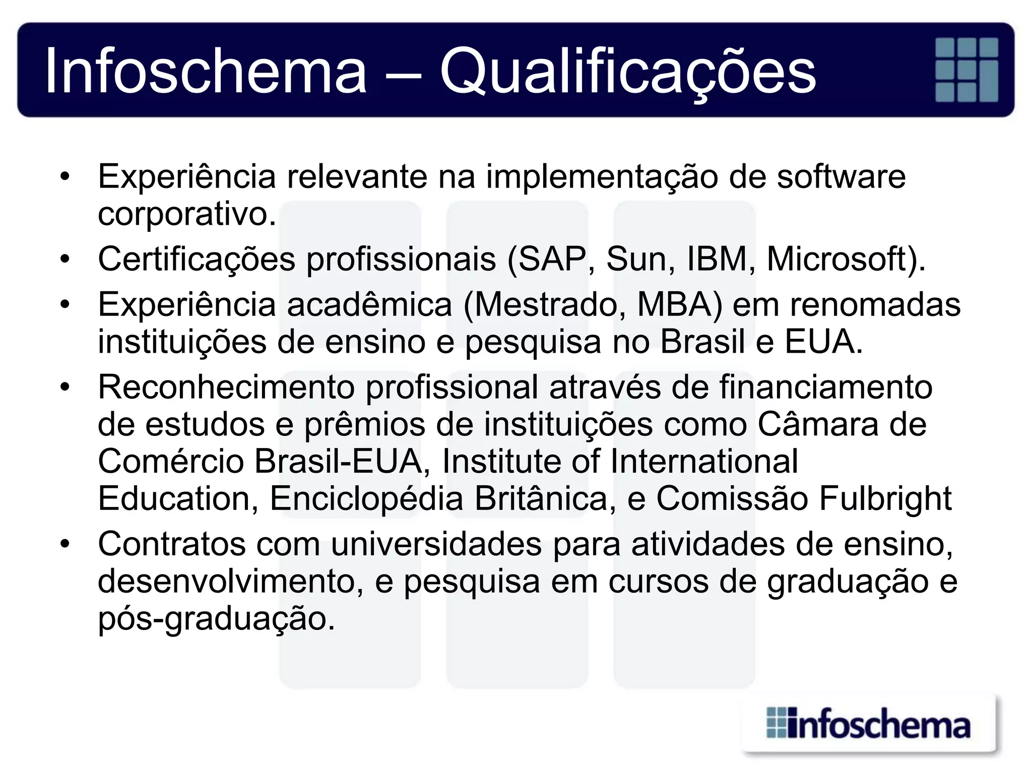 Infoschema – Qualificações
• Experiência relevante na implementação de software
  corporativo.
• Certificações profissionais (SAP, Sun, IBM, Microsoft).
• Experiência acadêmica (Mestrado, MBA) em renomadas
  instituições de ensino e pesquisa no Brasil e EUA.
• Reconhecimento profissional através de financiamento
  de estudos e prêmios de instituições como Câmara de
  Comércio Brasil-EUA, Institute of International
  Education, Enciclopédia Britânica, e Comissão Fulbright
• Contratos com universidades para atividades de ensino,
  desenvolvimento, e pesquisa em cursos de graduação e
  pós-graduação.
 