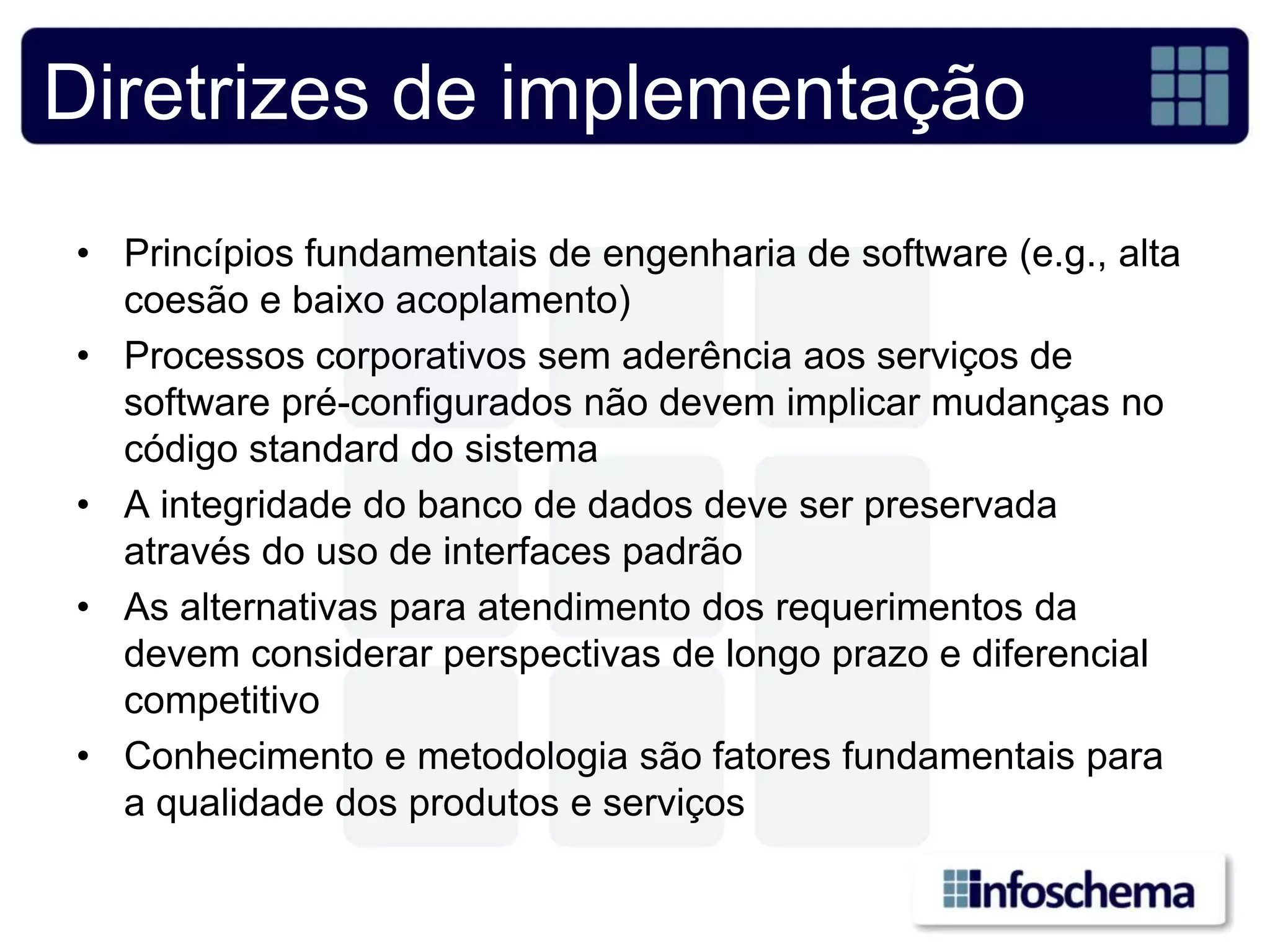 Diretrizes de implementação
• Princípios fundamentais de engenharia de software (e.g., alta
  coesão e baixo acoplamento)
• Processos corporativos sem aderência aos serviços de
  software pré-configurados não devem implicar mudanças no
  código standard do sistema
• A integridade do banco de dados deve ser preservada
  através do uso de interfaces padrão
• As alternativas para atendimento dos requerimentos da
  devem considerar perspectivas de longo prazo e diferencial
  competitivo
• Conhecimento e metodologia são fatores fundamentais para
  a qualidade dos produtos e serviços
 