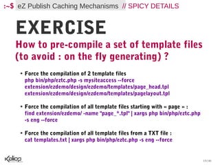 :~$ eZ Publish Caching Mechanisms // SPICY DETAILS


   EXERCISE
   How to pre-compile a set of template files
   (to avoid : on the fly generating) ?
    ➔   Force the compilation of 2 template files
        php bin/php/eztc.php -s mysiteaccess --force
        extension/ezdemo/design/ezdemo/templates/page_head.tpl
        extension/ezdemo/design/ezdemo/templates/pagelayout.tpl

    ➔   Force the compilation of all template files starting with « page » :
        find extension/ezdemo/ -name "page_*.tpl" | xargs php bin/php/eztc.php
        -s eng --force

    ➔   Force the compilation of all template files from a TXT file :
        cat templates.txt | xargs php bin/php/eztc.php -s eng --force


                                                                                 13 / 61
 