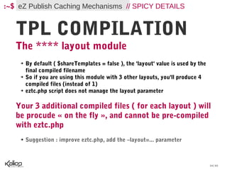 :~$ eZ Publish Caching Mechanisms // SPICY DETAILS


   TPL COMPILATION
   The **** layout module
    ➔   By default ( $shareTemplates = false ), the 'layout' value is used by the
        final compiled filename
    ➔   So if you are using this module with 3 other layouts, you'll produce 4
        compiled files (instead of 1)
    ➔   eztc.php script does not manage the layout parameter

   Your 3 additional compiled files ( for each layout ) will
   be procude « on the fly », and cannot be pre-compiled
   with eztc.php
    ➔   Suggestion : improve eztc.php, add the –layout=... parameter



                                                                                    14 / 61
 