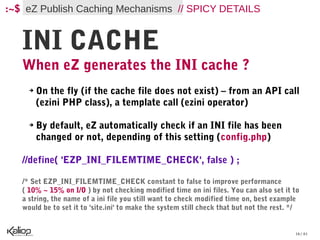 :~$ eZ Publish Caching Mechanisms // SPICY DETAILS


   INI CACHE
   When eZ generates the INI cache ?
     ➔   On the fly (if the cache file does not exist) – from an API call
         (ezini PHP class), a template call (ezini operator)

     ➔   By default, eZ automatically check if an INI file has been
         changed or not, depending of this setting (config.php)

   //define( 'EZP_INI_FILEMTIME_CHECK', false ) ;

   /* Set EZP_INI_FILEMTIME_CHECK constant to false to improve performance
   ( 10% ~ 15% on I/O ) by not checking modified time on ini files. You can also set it to
   a string, the name of a ini file you still want to check modified time on, best example
   would be to set it to 'site.ini' to make the system still check that but not the rest. */


                                                                                          16 / 61
 