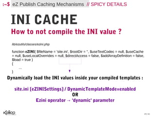 :~$ eZ Publish Caching Mechanisms // SPICY DETAILS


   INI CACHE
   How to not compile the INI value ?
   lib/ezutils/classes/ezini.php

   function eZINI( $fileName = 'site.ini', $rootDir = '', $useTextCodec = null, $useCache
   = null, $useLocalOverrides = null, $directAccess = false, $addArrayDefinition = false,
   $load = true )
   {
       ...
   }
 Dynamically load the INI values inside your compiled templates :

    site.ini [eZINISettings] / DynamicTemplateMode=enabled
                                 OR
                Ezini operator → 'dynamic' parameter

                                                                                        19 / 61
 