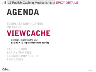 :~$ eZ Publish Caching Mechanisms // SPICY DETAILS


   AGENDA
   TEMPLATE COMPILATION
   INI CACHE

   VIEWCACHE
      Concept / exploring the VAR
      Ex : HOWTO log the viewcache activity


   CACHE-BLOCK
   EXPIRY.PHP FILE
   EZCACHE.PHP SCRIPT
   PHP CACHE


                                                     21 / 61
 