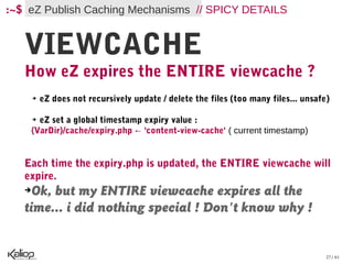 :~$ eZ Publish Caching Mechanisms // SPICY DETAILS


   VIEWCACHE
   How eZ expires the ENTIRE viewcache ?
       ➔   eZ does not recursively update / delete the files (too many files... unsafe)

      eZ set a global timestamp expiry value :
       ➔


    {VarDir}/cache/expiry.php ← 'content-view-cache' ( current timestamp)


   Each time the expiry.php is updated, the ENTIRE viewcache will
   expire.
   ➔ Ok, but my ENTIRE viewcache expires all the
   time... i did nothing special ! Don't know why !


                                                                                      27 / 61
 