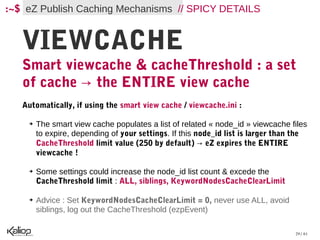 :~$ eZ Publish Caching Mechanisms // SPICY DETAILS


   VIEWCACHE
   Smart viewcache & cacheThreshold : a set
   of cache → the ENTIRE view cache
   Automatically, if using the smart view cache / viewcache.ini :

    ➔   The smart view cache populates a list of related « node_id » viewcache files
        to expire, depending of your settings. If this node_id list is larger than the
        CacheThreshold limit value (250 by default) → eZ expires the ENTIRE
        viewcache !

    ➔   Some settings could increase the node_id list count & excede the
        CacheThreshold limit : ALL, siblings, KeywordNodesCacheClearLimit

    ➔   Advice : Set KeywordNodesCacheClearLimit = 0, never use ALL, avoid
        siblings, log out the CacheThreshold (ezpEvent)

                                                                                  29 / 61
 