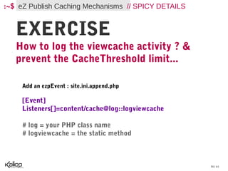 :~$ eZ Publish Caching Mechanisms // SPICY DETAILS


   EXERCISE
   How to log the viewcache activity ? &
   prevent the CacheThreshold limit...

     Add an ezpEvent : site.ini.append.php

     [Event]
     Listeners[]=content/cache@log::logviewcache

     # log = your PHP class name
     # logviewcache = the static method



                                                     30 / 61
 