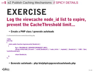 :~$ eZ Publish Caching Mechanisms // SPICY DETAILS


   EXERCISE
   Log the viewcache node_id list to expire,
   prevent the CacheThreshold limit...
        ➔    Create a PHP class / generate autoloads
   // extension/extension-name/classes/log.php

   <?php
   class log
   {
       static public function logviewcache( $nodeList )
      {
                 $uri = $GLOBALS['_SERVER']['REQUEST_URI'];
                 eZLog::write('node_id count : '. count( $nodeList ). ' / node_id list : ' . implode(', ', $nodeList ) . ' / URI : '.$uri,
   'cachethresold.log');

                 return $nodeList;
        }}
   ?>


        ➔    Generate autoloads : php bin/php/ezpgenerateautolaods.php

                                                                                                                                             31 / 61
 