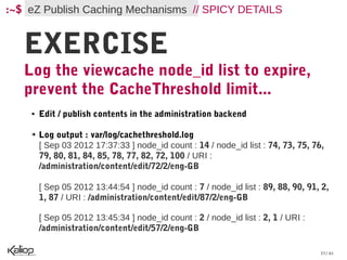 :~$ eZ Publish Caching Mechanisms // SPICY DETAILS


   EXERCISE
   Log the viewcache node_id list to expire,
   prevent the CacheThreshold limit...
    ●   Edit / publish contents in the administration backend

    ➔   Log output : var/log/cachethreshold.log
        [ Sep 03 2012 17:37:33 ] node_id count : 14 / node_id list : 74, 73, 75, 76,
        79, 80, 81, 84, 85, 78, 77, 82, 72, 100 / URI :
        /administration/content/edit/72/2/eng-GB

        [ Sep 05 2012 13:44:54 ] node_id count : 7 / node_id list : 89, 88, 90, 91, 2,
        1, 87 / URI : /administration/content/edit/87/2/eng-GB

        [ Sep 05 2012 13:45:34 ] node_id count : 2 / node_id list : 2, 1 / URI :
        /administration/content/edit/57/2/eng-GB

                                                                                   33 / 61
 