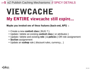 :~$ eZ Publish Caching Mechanisms // SPICY DETAILS


   VIEWCACHE
   My ENTIRE viewcache still expire...
   Maybe you invoked one of these features (back-end, API)  :

    ➔   Create a new content class ( BUG ? )
    ➔   Update / delete an existing content class ( or attributes )
    ➔   Update / delete and existing role ( & policies ) OR role assignement
    ➔   Section assignement
    ➔   Update an ezshop rule ( discount rules, currency... )




                                                                               34 / 61
 