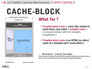 :~$ eZ Publish Caching Mechanisms // SPICY DETAILS


   CACHE-BLOCK
   ...                   What for ?
                           ➔   Template-block cache = cache files related to
                               cache-block, also called « template cache »
                               ( common mistake with the template
                               compilation )

                           ➔   Template-block cache is an HTML (or other)
                               cache of a template part ( cache-block )



                         ← Illustration : Łukasz Serwatka
                         http://share.ez.no/learn/ez-publish/ez-publish-performance-optimization-
                         part-3-of-3-practical-cache-and-template-solutions/(page)/2




                                                                                         38 / 61
 