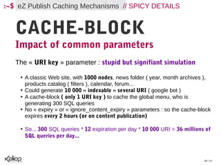 :~$ eZ Publish Caching Mechanisms // SPICY DETAILS


   CACHE-BLOCK
   Impact of common parameters
   The « URI key » parameter : stupid but signifiant simulation

    ➔   A classic Web site, with 1000 nodes, news folder ( year, month archives ),
        products catalog ( filters ), calendar, forum...
    ➔   Could generate 10 000 « indexable » several URI ( google bot )
    ➔   A cache-block ( only 1 URI key ) to cache the global menu, who is
        generating 300 SQL queries
    ➔   No « expiry » or « ignore_content_expiry » parameters : so the cache-block
        expires every 2 hours (or on content publication)

    ➔   So... 300 SQL queries * 12 expiration per day * 10 000 URI = 36 millions of
        SQL queries per day...



                                                                                40 / 61
 