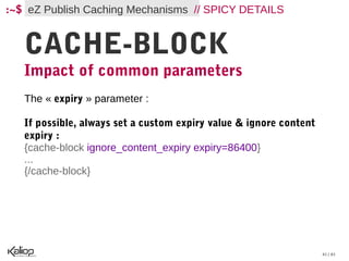 :~$ eZ Publish Caching Mechanisms // SPICY DETAILS


   CACHE-BLOCK
   Impact of common parameters
   The « expiry » parameter :

   If possible, always set a custom expiry value & ignore content
   expiry :
   {cache-block ignore_content_expiry expiry=86400}
   ...
   {/cache-block}




                                                                    41 / 61
 