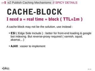 :~$ eZ Publish Caching Mechanisms // SPICY DETAILS


   CACHE-BLOCK
   I need a « real time » block ( TTL=1m )
   A cache-block may not be the solution, use instead :

    ➔   ESI ( Edge Side Include ) : better for front-end loading & google
        bot indexing. But reverse-proxy required ( varnish, squid,
        akamai... )

    ➔   AJAX : easier to implement




                                                                      45 / 61
 