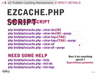 :~$ eZ Publish Caching Mechanisms // SPICY DETAILS


   EZCACHE.PHP
   SCRIPT
   FAMOUS EZSCRIPT
    php bin/php/ezcache.php --clear-id=[ID]
    php bin/php/ezcache.php --clear-id=[ID] --purge
    php bin/php/ezcache.php --clear-tag=[TAG]
    php bin/php/ezcache.php --clear-tag=[TAG] --purge
    php bin/php/ezcache.php --clear-all
    php bin/php/ezcache.php --clear-all --purge

    NEED SOME HELP                             Does it do something
    php bin/php/ezcache.php --help                    special ?
    php bin/php/ezcache.php --list-ids        Superstitious parameter
    php bin/php/ezcache.php --list-tags
                                                                   55 / 61
 