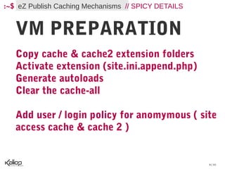 :~$ eZ Publish Caching Mechanisms // SPICY DETAILS


   VM PREPARATION
   Copy cache & cache2 extension folders
   Activate extension (site.ini.append.php)
   Generate autoloads
   Clear the cache-all

   Add user / login policy for anomymous ( site
   access cache & cache 2 )


                                                     6 / 61
 