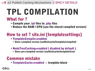 :~$ eZ Publish Caching Mechanisms // SPICY DETAILS


   TPL COMPILATION
   What for ?
      ➔ Compile your .tpl files to .php files
      ➔ Reduce the RAM / CPU (use the stored compiled version)




   How to set ? site.ini [templatesettings]
      ➔   TemplateCompile=enabled
          ➔   Store compiled version {varDir}/cache/template/compiled/

      ➔   NodeTreeCaching=enabled ( disabled by default )
          ➔   Store pre-compiled version {varDir}/cache/template/tree/


   Common mistake
      ➔   TemplateCache=enabled → template-block

                                                                         8 / 61
 