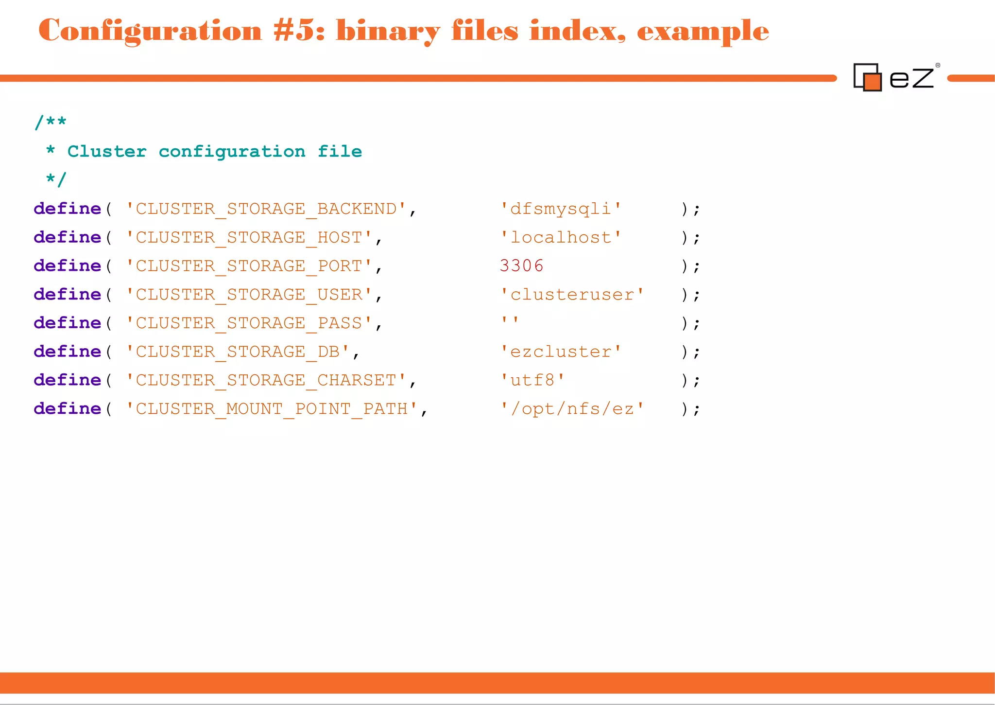 Configuration #5: binary files index, example

/**
 * Cluster configuration file
 */
define( 'CLUSTER_STORAGE_BACKEND',    'dfsmysqli'     );
define( 'CLUSTER_STORAGE_HOST',       'localhost'     );
define( 'CLUSTER_STORAGE_PORT',       3306            );
define( 'CLUSTER_STORAGE_USER',       'clusteruser'   );
define( 'CLUSTER_STORAGE_PASS',       ''              );
define( 'CLUSTER_STORAGE_DB',         'ezcluster'     );
define( 'CLUSTER_STORAGE_CHARSET',    'utf8'          );
define( 'CLUSTER_MOUNT_POINT_PATH',   '/opt/nfs/ez'   );
 