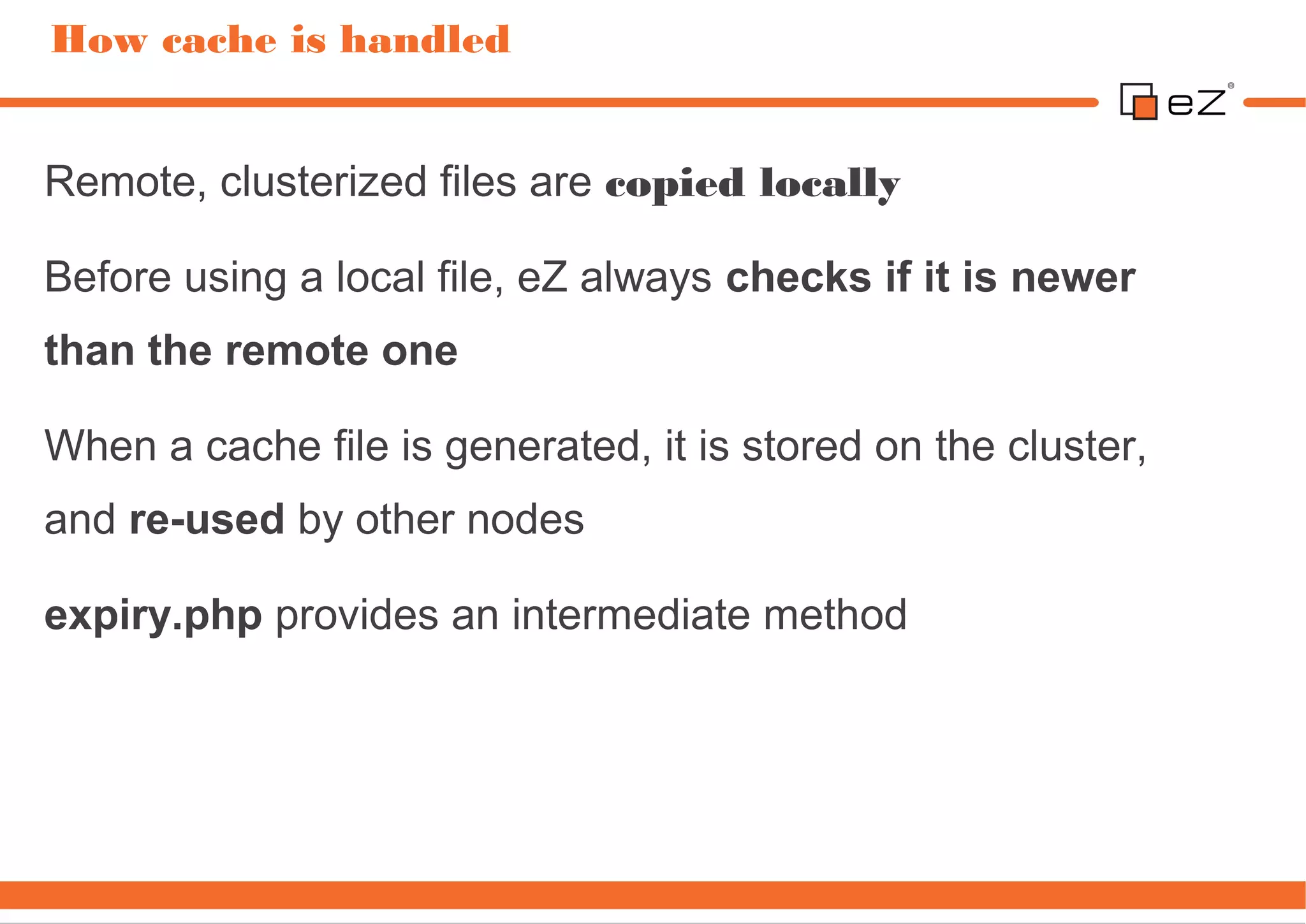 How cache is handled


Remote, clusterized files are copied locally

Before using a local file, eZ always checks if it is newer
than the remote one

When a cache file is generated, it is stored on the cluster,
and re-used by other nodes

expiry.php provides an intermediate method
 