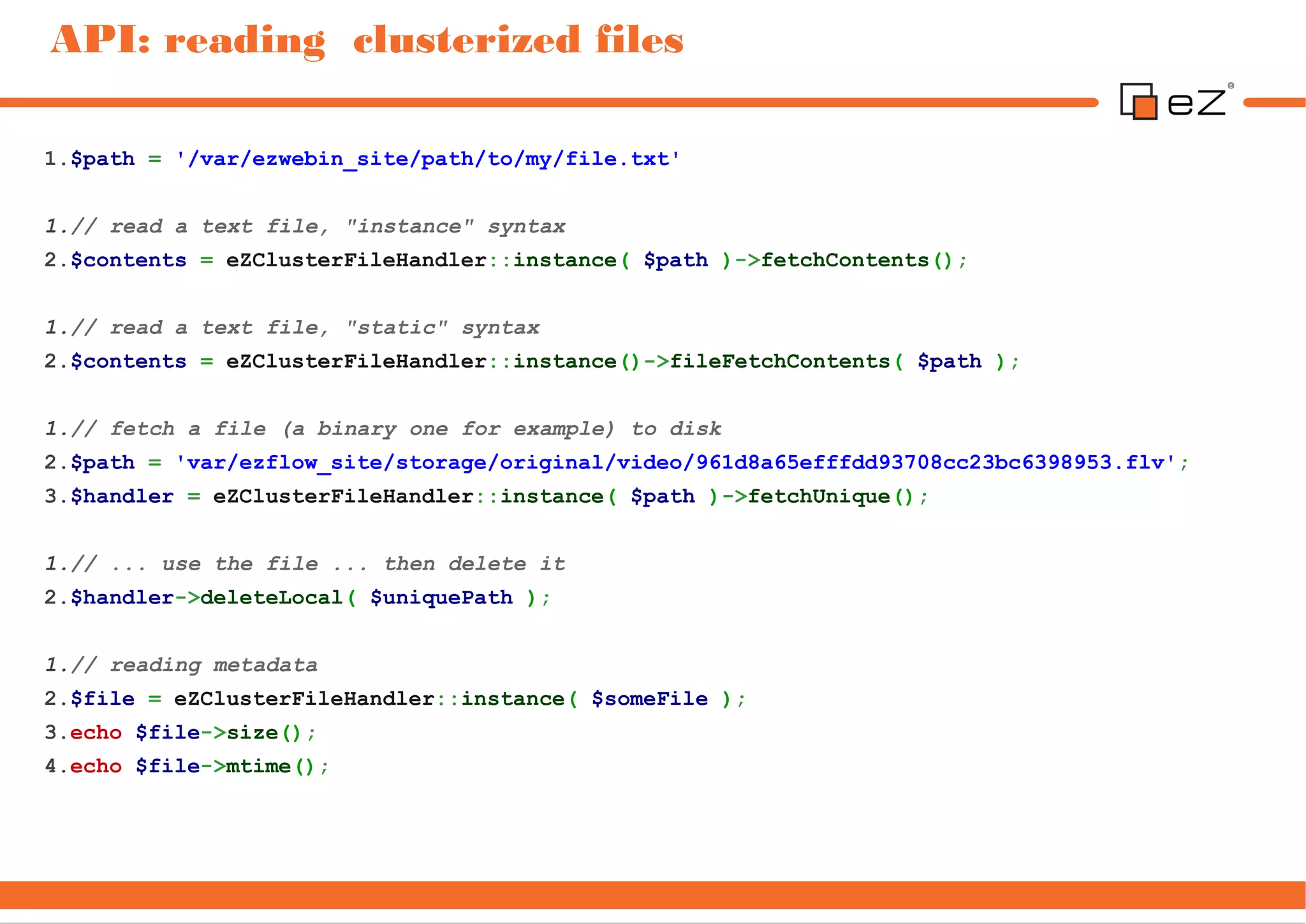 API: reading clusterized files

1.$path = '/var/ezwebin_site/path/to/my/file.txt'


1.// read a text file, "instance" syntax
2.$contents = eZClusterFileHandler::instance( $path )->fetchContents();


1.// read a text file, "static" syntax
2.$contents = eZClusterFileHandler::instance()->fileFetchContents( $path );


1.// fetch a file (a binary one for example) to disk
2.$path = 'var/ezflow_site/storage/original/video/961d8a65efffdd93708cc23bc6398953.flv';
3.$handler = eZClusterFileHandler::instance( $path )->fetchUnique();


1.// ... use the file ... then delete it
2.$handler->deleteLocal( $uniquePath );


1.// reading metadata
2.$file = eZClusterFileHandler::instance( $someFile );
3.echo $file->size();
4.echo $file->mtime();
 