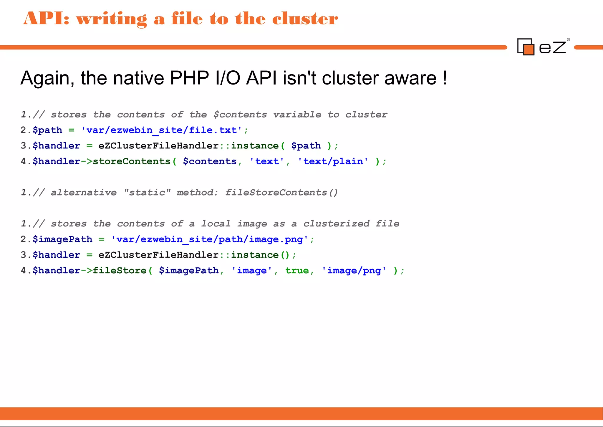 API: writing a file to the cluster


Again, the native PHP I/O API isn't cluster aware !
1.// stores the contents of the $contents variable to cluster
2.$path = 'var/ezwebin_site/file.txt';
3.$handler = eZClusterFileHandler::instance( $path );
4.$handler->storeContents( $contents, 'text', 'text/plain' );


1.// alternative "static" method: fileStoreContents()


1.// stores the contents of a local image as a clusterized file
2.$imagePath = 'var/ezwebin_site/path/image.png';
3.$handler = eZClusterFileHandler::instance();
4.$handler->fileStore( $imagePath, 'image', true, 'image/png' );
 