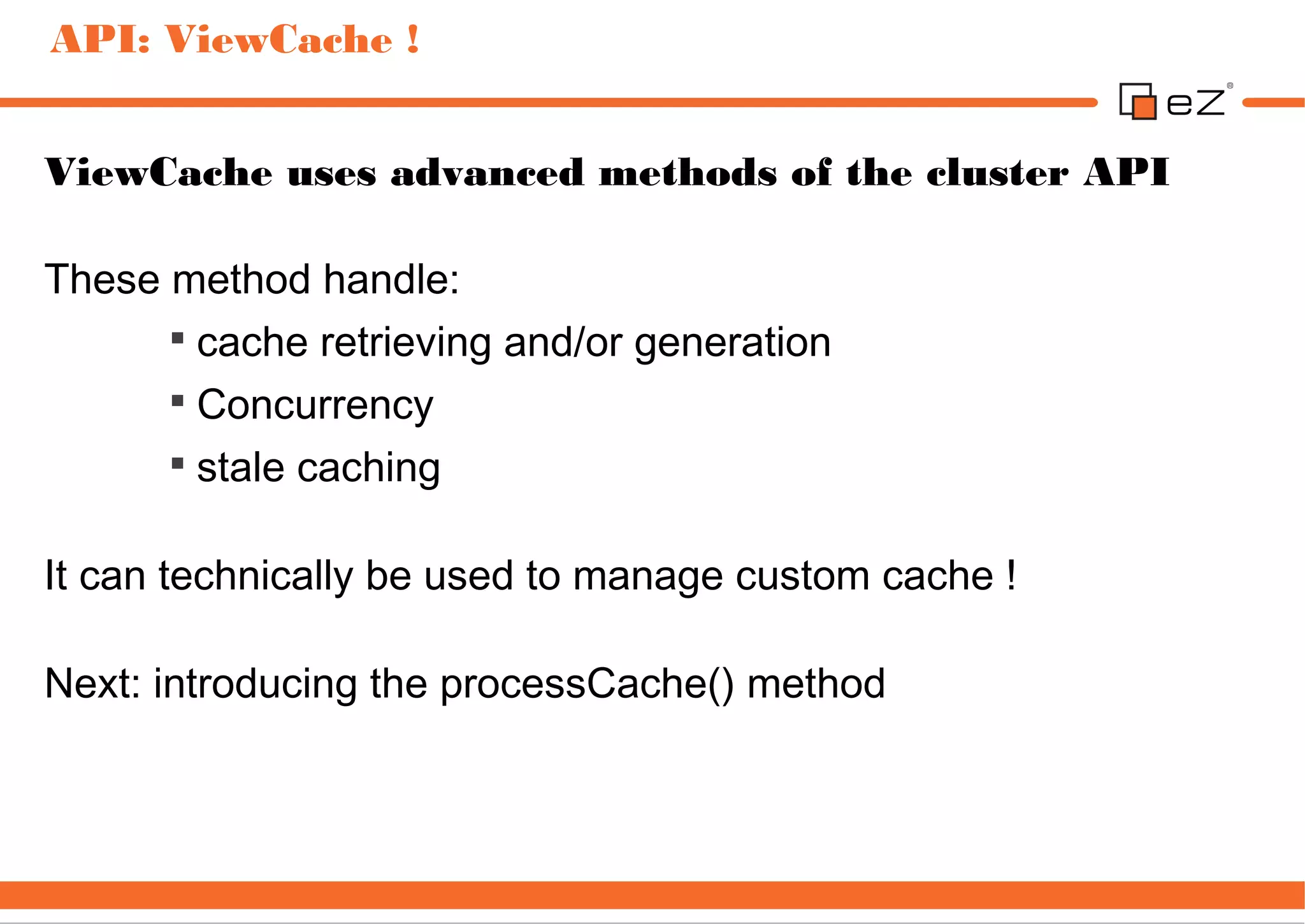 API: ViewCache !


ViewCache uses advanced methods of the cluster API

These method handle:
      
        cache retrieving and/or generation
      
        Concurrency
      
        stale caching

It can technically be used to manage custom cache !

Next: introducing the processCache() method
 