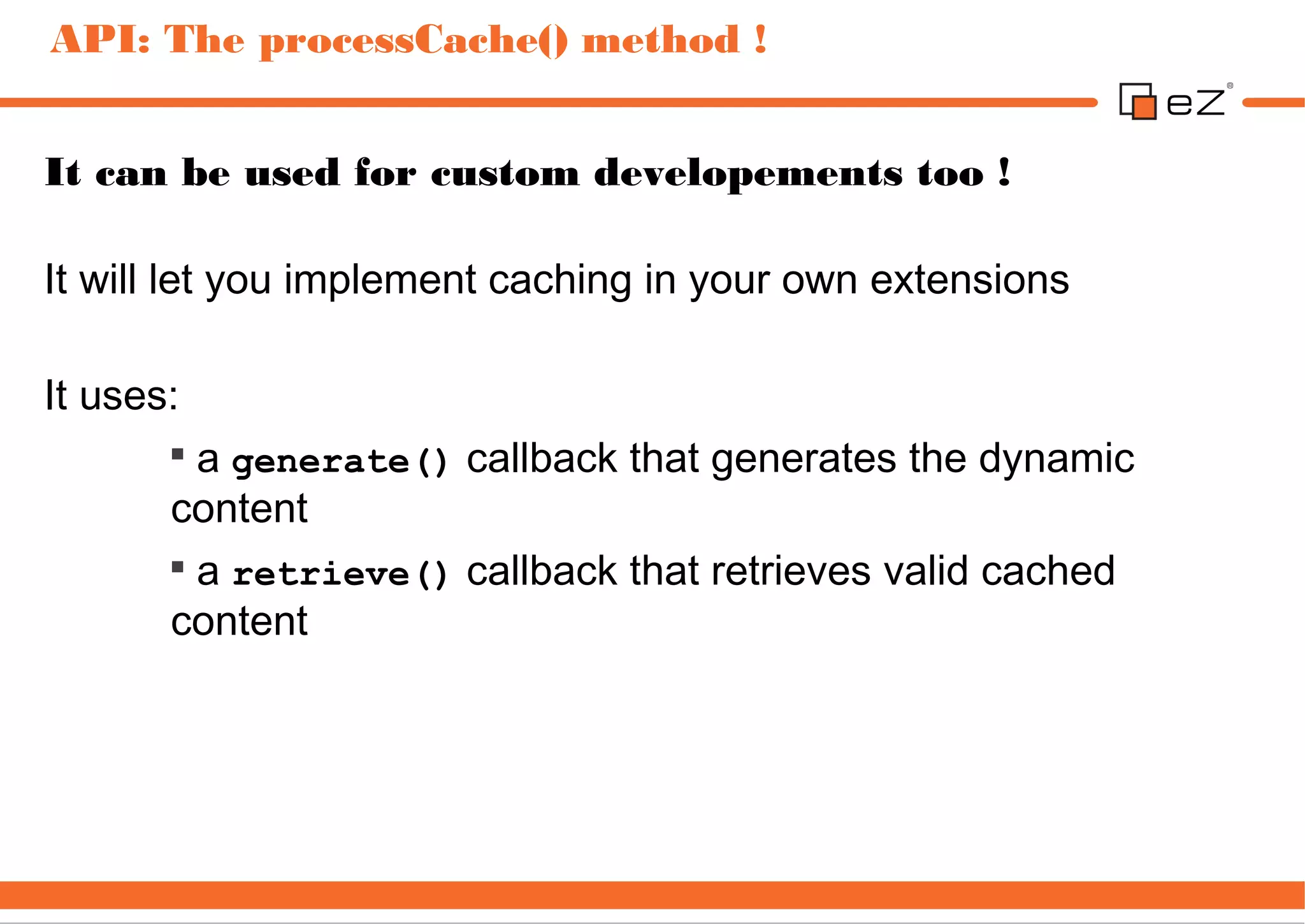 API: The processCache() method !


It can be used for custom developements too !

It will let you implement caching in your own extensions

It uses:
       
         a generate() callback that generates the dynamic
       content
       
         a retrieve() callback that retrieves valid cached
       content
 
