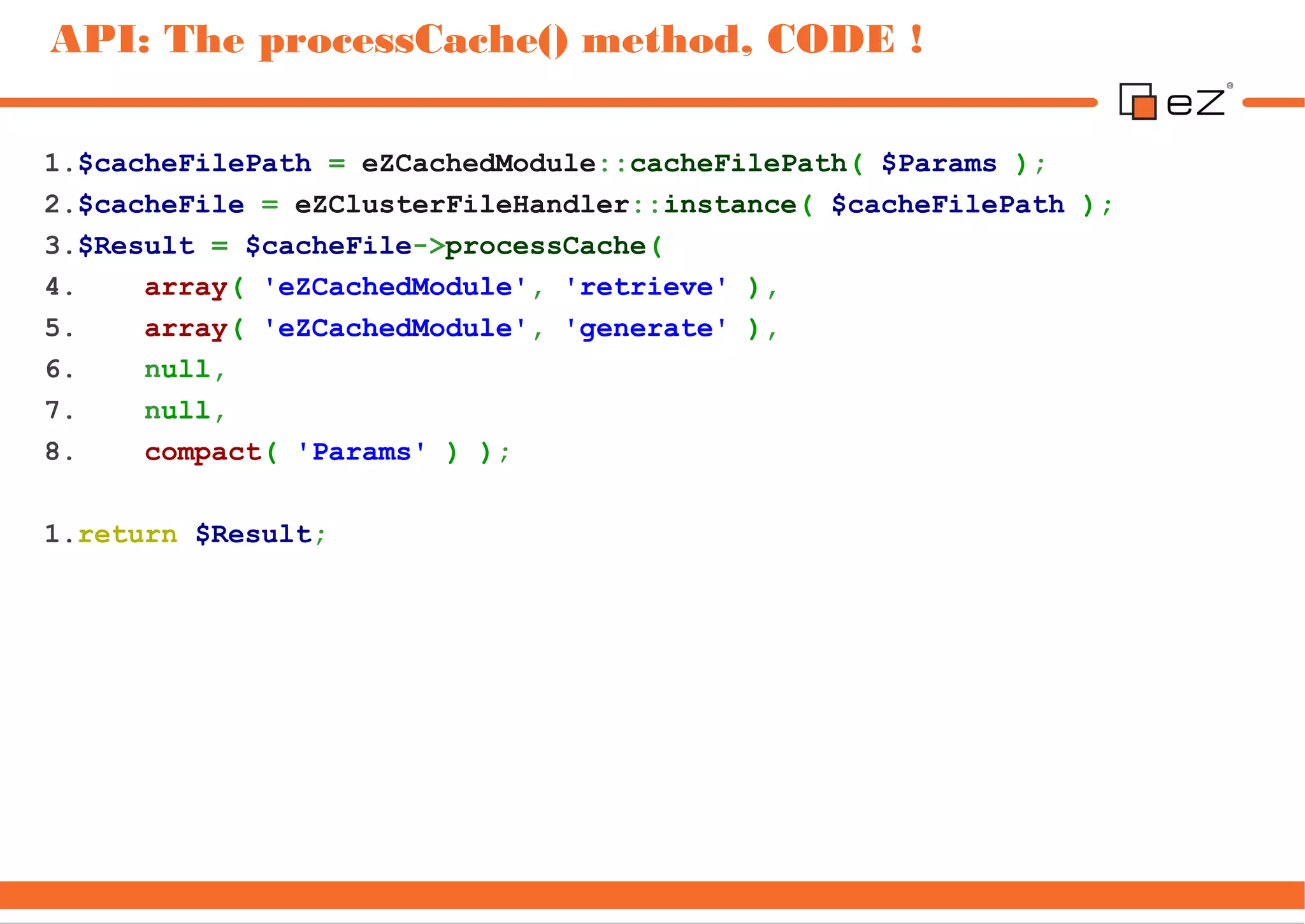 API: The processCache() method, CODE !

1.$cacheFilePath = eZCachedModule::cacheFilePath( $Params );
2.$cacheFile = eZClusterFileHandler::instance( $cacheFilePath );
3.$Result = $cacheFile->processCache(
4.    array( 'eZCachedModule', 'retrieve' ),
5.    array( 'eZCachedModule', 'generate' ),
6.    null,
7.    null,
8.    compact( 'Params' ) );

1.return $Result;
 