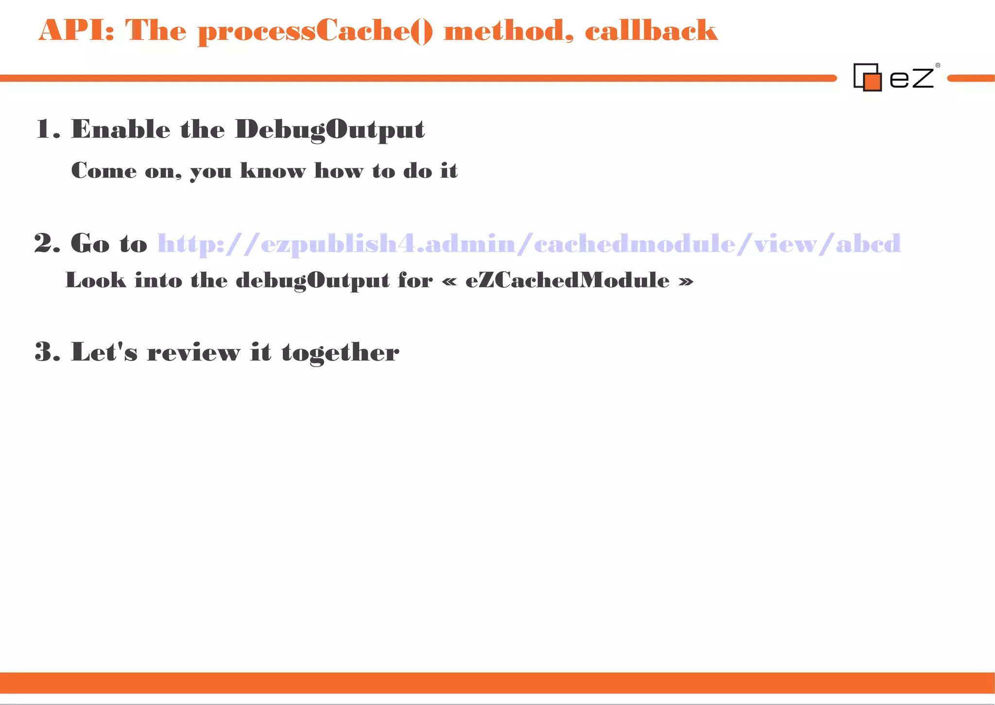 API: The processCache() method, callback


1. Enable the DebugOutput
  Come on, you know how to do it


2. Go to http://ezpublish4.admin/cachedmodule/view/abcd
  Look into the debugOutput for « eZCachedModule »


3. Let's review it together
 