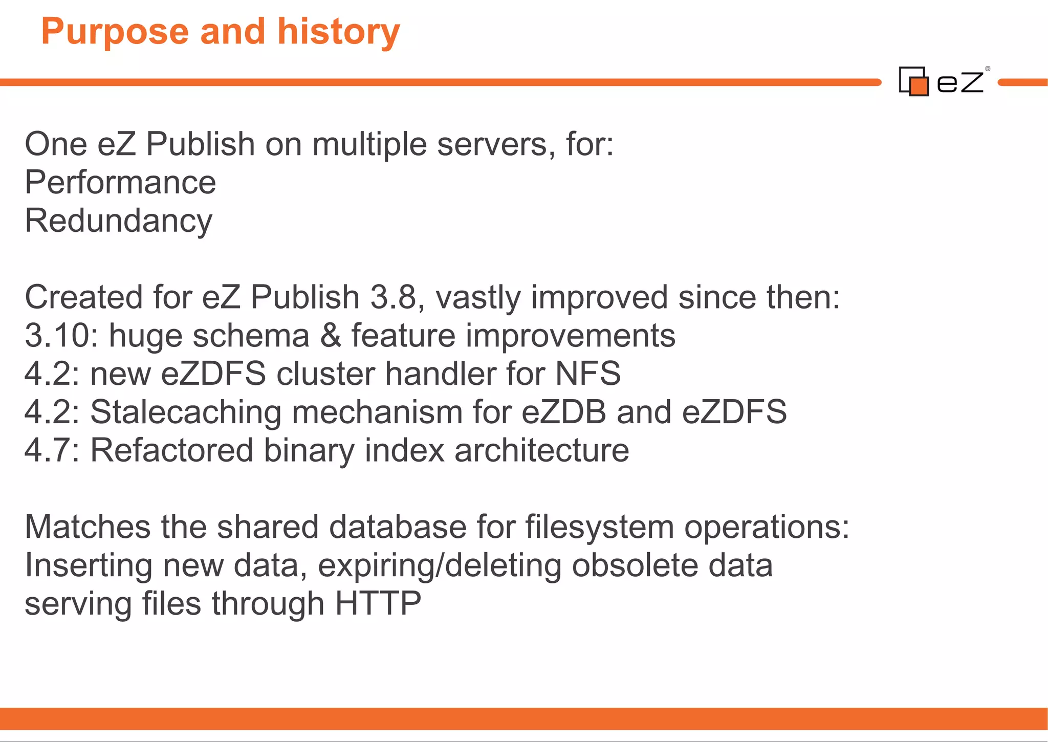 Purpose and history

One eZ Publish on multiple servers, for:
Performance
Redundancy

Created for eZ Publish 3.8, vastly improved since then:
3.10: huge schema & feature improvements
4.2: new eZDFS cluster handler for NFS
4.2: Stalecaching mechanism for eZDB and eZDFS
4.7: Refactored binary index architecture

Matches the shared database for filesystem operations:
Inserting new data, expiring/deleting obsolete data
serving files through HTTP
 