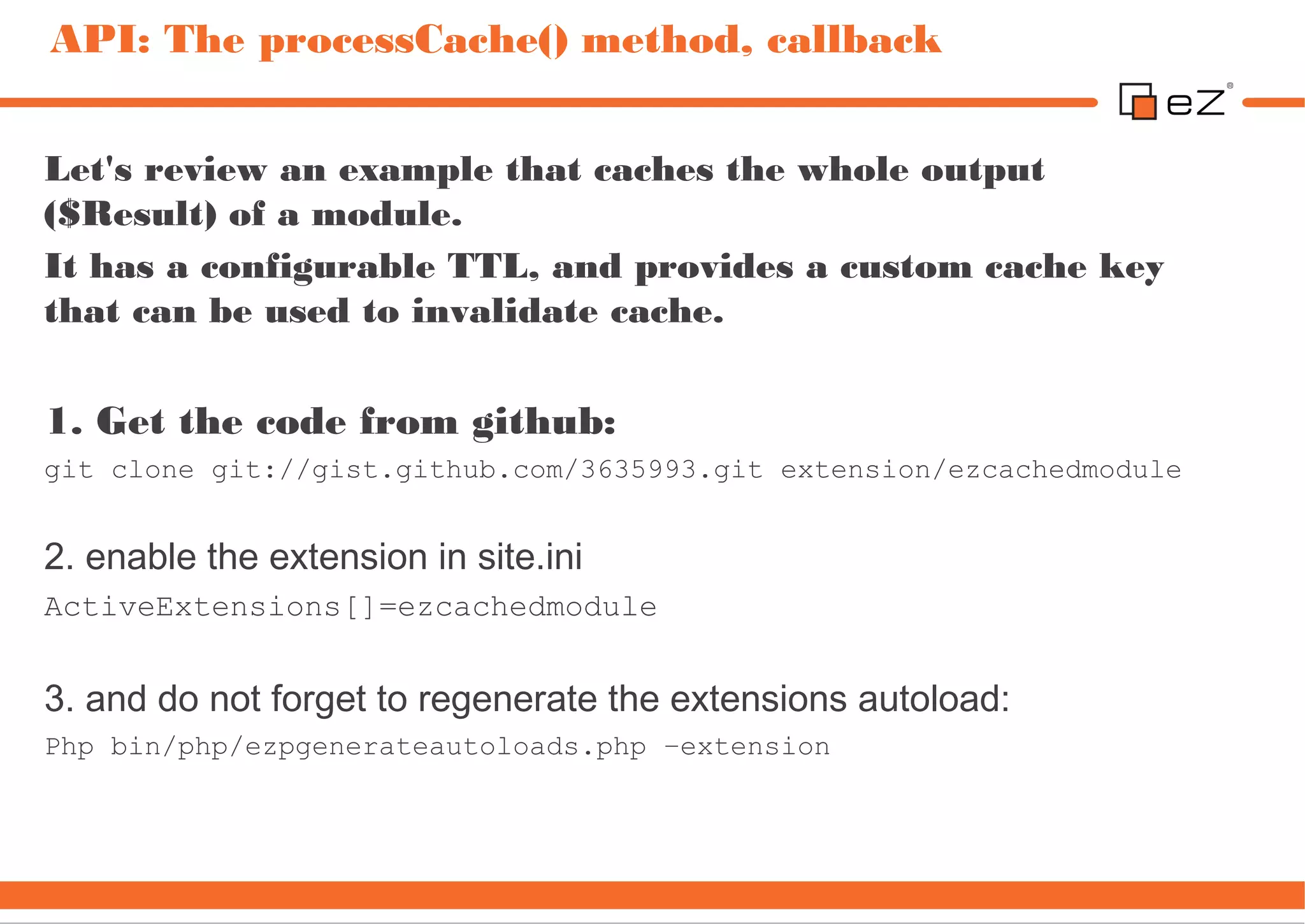 API: The processCache() method, callback


Let's review an example that caches the whole output
($Result) of a module.
It has a configurable TTL, and provides a custom cache key
that can be used to invalidate cache.

1. Get the code from github:
git clone git://gist.github.com/3635993.git extension/ezcachedmodule


2. enable the extension in site.ini
ActiveExtensions[]=ezcachedmodule


3. and do not forget to regenerate the extensions autoload:
Php bin/php/ezpgenerateautoloads.php –extension
 