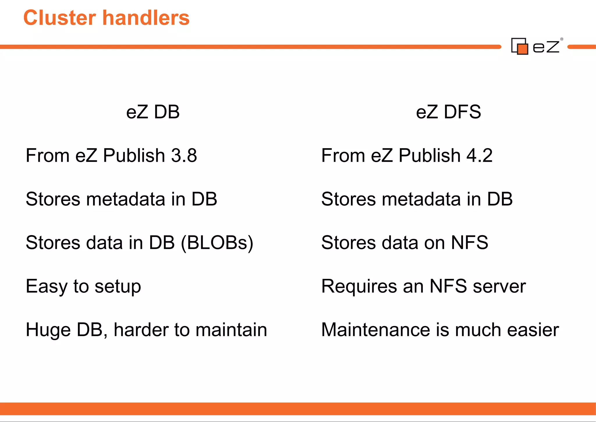 Cluster handlers



           eZ DB                        eZ DFS

From eZ Publish 3.8           From eZ Publish 4.2

Stores metadata in DB         Stores metadata in DB

Stores data in DB (BLOBs)     Stores data on NFS

Easy to setup                 Requires an NFS server

Huge DB, harder to maintain   Maintenance is much easier
 