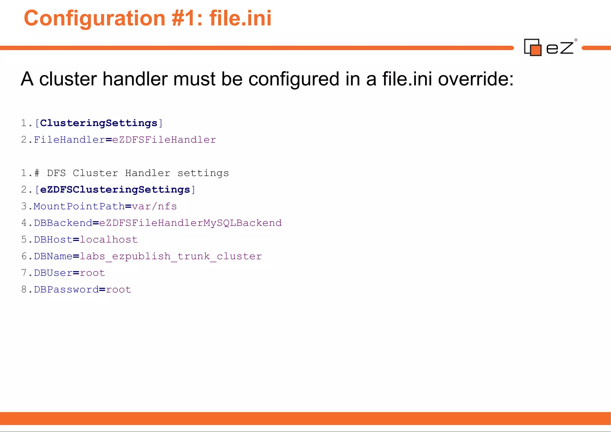 Configuration #1: file.ini

A cluster handler must be configured in a file.ini override:

1.[ClusteringSettings]
2.FileHandler=eZDFSFileHandler


1.# DFS Cluster Handler settings
2.[eZDFSClusteringSettings]
3.MountPointPath=var/nfs
4.DBBackend=eZDFSFileHandlerMySQLBackend
5.DBHost=localhost
6.DBName=labs_ezpublish_trunk_cluster
7.DBUser=root
8.DBPassword=root
 