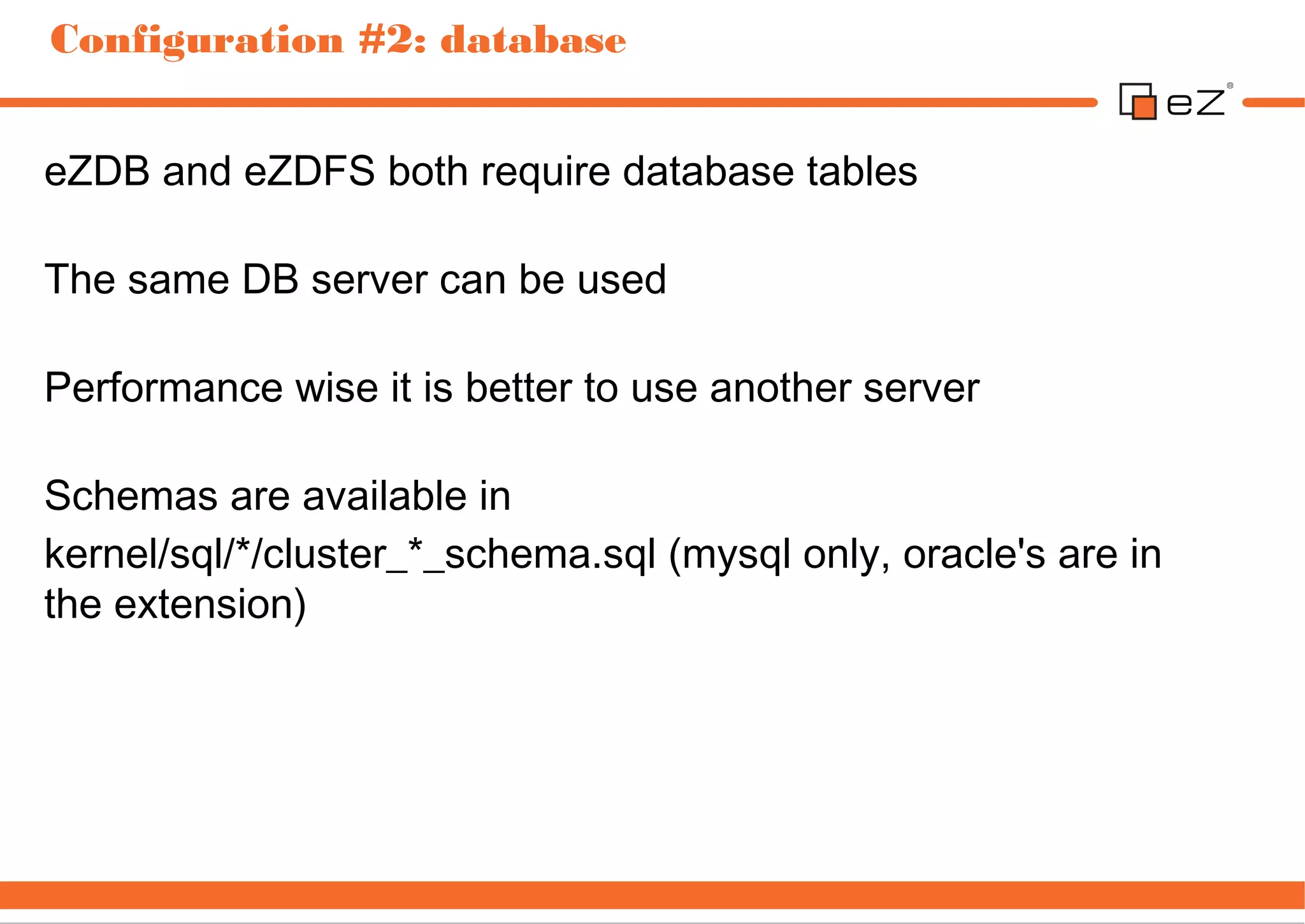 Configuration #2: database


eZDB and eZDFS both require database tables

The same DB server can be used

Performance wise it is better to use another server

Schemas are available in
kernel/sql/*/cluster_*_schema.sql (mysql only, oracle's are in
the extension)
 
